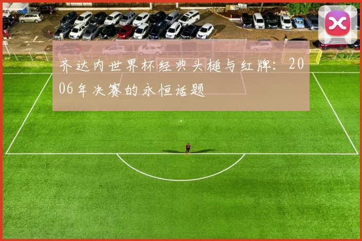 齐达内世界杯经典头槌与红牌：2006年决赛的永恒话题