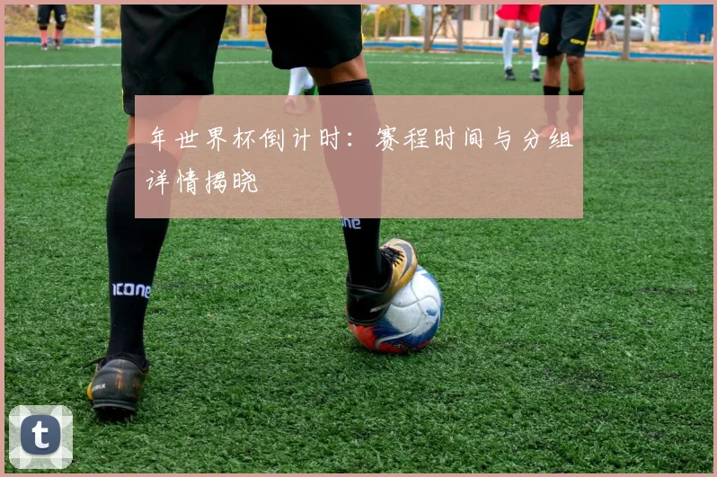 年世界杯倒计时：赛程时间与分组详情揭晓