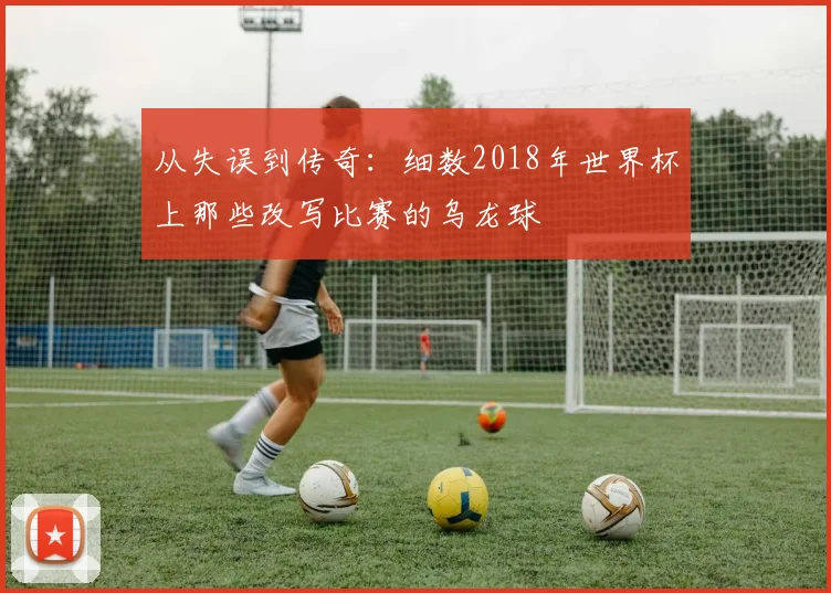 从失误到传奇：细数2018年世界杯上那些改写比赛的乌龙球