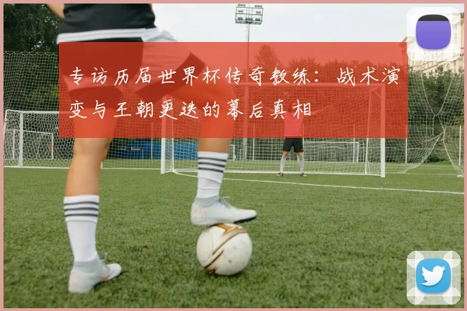 专访历届世界杯传奇教练：战术演变与王朝更迭的幕后真相
