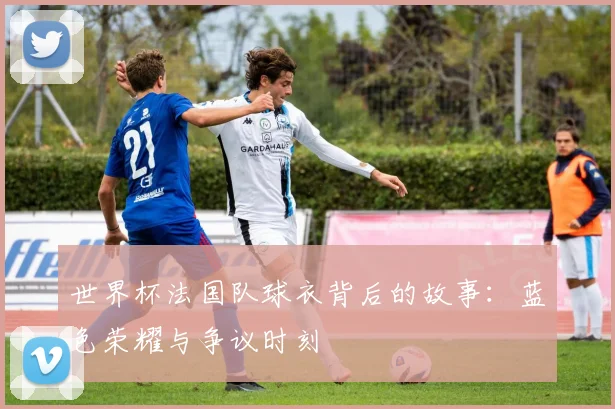 世界杯法国队球衣背后的故事：蓝色荣耀与争议时刻