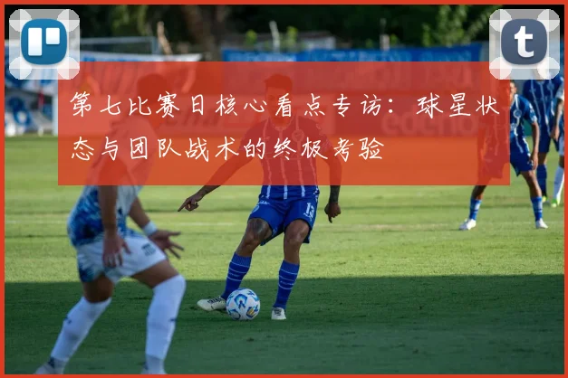 第七比赛日核心看点专访：球星状态与团队战术的终极考验