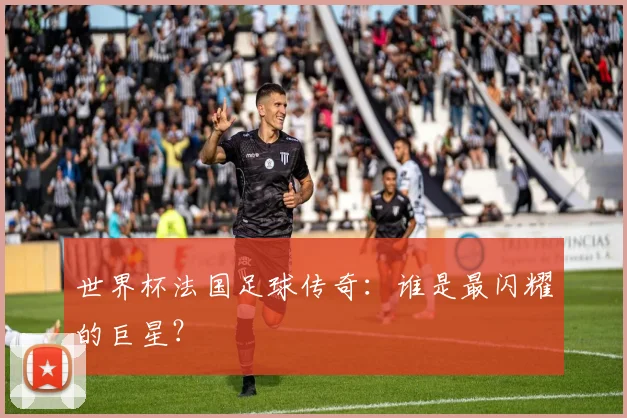 世界杯法国足球传奇：谁是最闪耀的巨星？