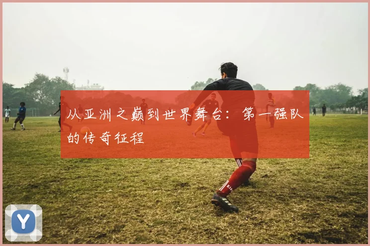 从亚洲之巅到世界舞台：第一强队的传奇征程