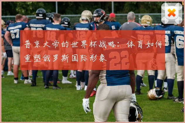 普京大帝的世界杯战略：体育如何重塑俄罗斯国际形象